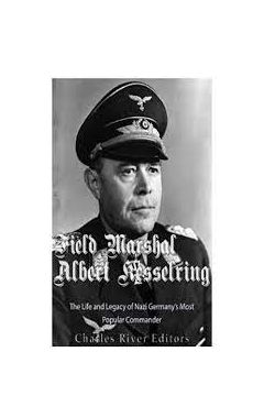 Field Marshal Albert Kesselring: The Life and Legacy of Nazi Germany's Most Popular Commander